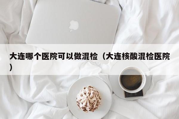 大连哪个医院可以做混检（大连核酸混检医院）