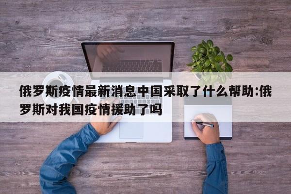 俄罗斯疫情最新消息中国采取了什么帮助:俄罗斯对我国疫情援助了吗