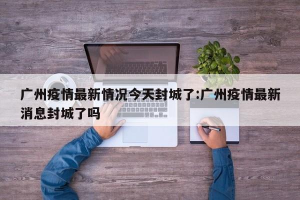 广州疫情最新情况今天封城了:广州疫情最新消息封城了吗