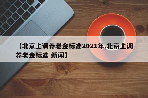【北京上调养老金标准2021年,北京上调养老金标准 新闻】