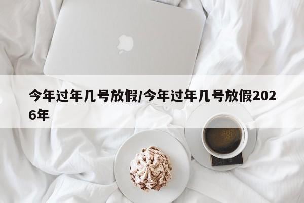 今年过年几号放假/今年过年几号放假2026年