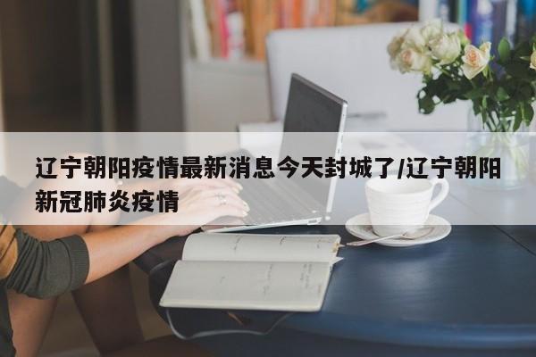 辽宁朝阳疫情最新消息今天封城了/辽宁朝阳新冠肺炎疫情