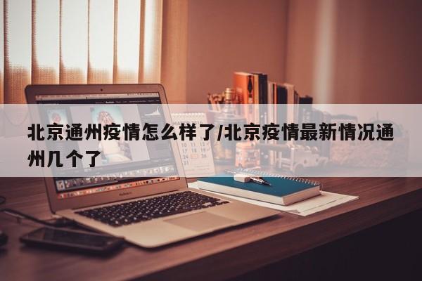 北京通州疫情怎么样了/北京疫情最新情况通州几个了