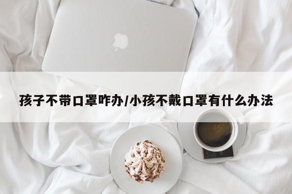 孩子不带口罩咋办/小孩不戴口罩有什么办法