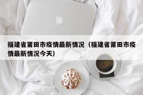 福建省莆田市疫情最新情况（福建省莆田市疫情最新情况今天）
