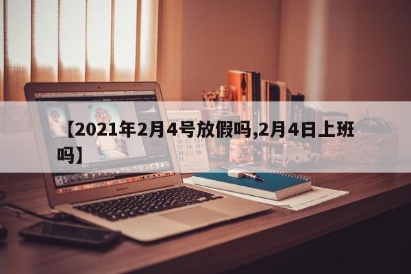 【2021年2月4号放假吗,2月4日上班吗】