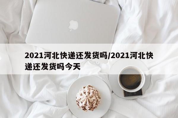 2021河北快递还发货吗/2021河北快递还发货吗今天