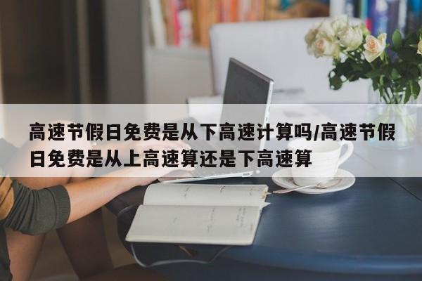 高速节假日免费是从下高速计算吗/高速节假日免费是从上高速算还是下高速算