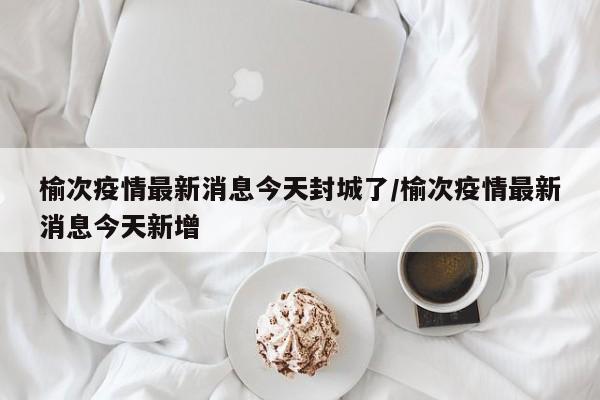榆次疫情最新消息今天封城了/榆次疫情最新消息今天新增