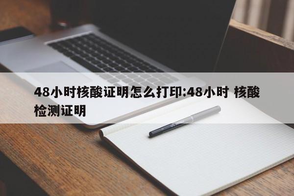 48小时核酸证明怎么打印:48小时 核酸检测证明