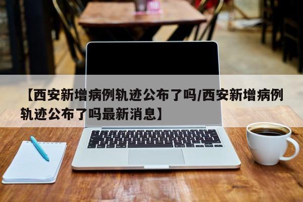 【西安新增病例轨迹公布了吗/西安新增病例轨迹公布了吗最新消息】