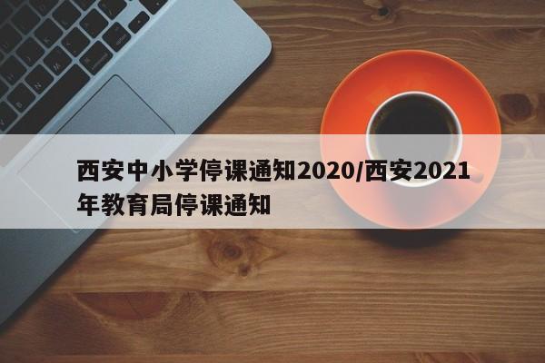西安中小学停课通知2020/西安2021年教育局停课通知