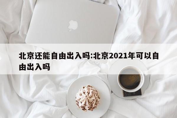北京还能自由出入吗:北京2021年可以自由出入吗