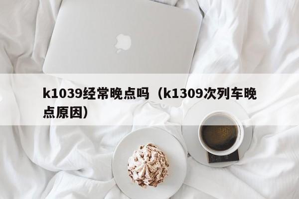 k1039经常晚点吗（k1309次列车晚点原因）