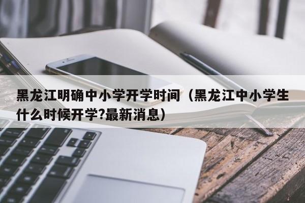 黑龙江明确中小学开学时间（黑龙江中小学生什么时候开学?最新消息）