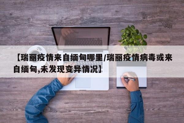 【瑞丽疫情来自缅甸哪里/瑞丽疫情病毒或来自缅甸,未发现变异情况】