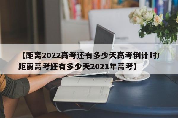 【距离2022高考还有多少天高考倒计时/距离高考还有多少天2021年高考】
