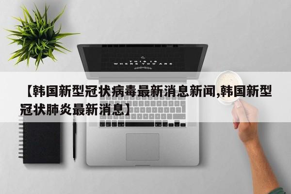 【韩国新型冠状病毒最新消息新闻,韩国新型冠状肺炎最新消息】