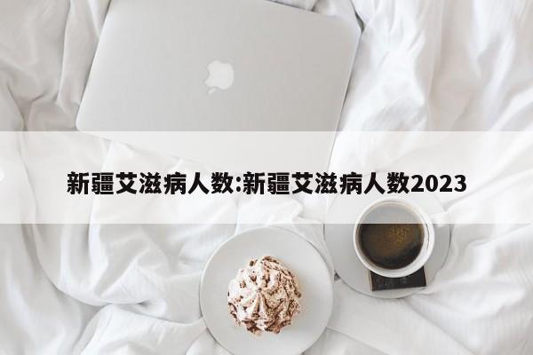 新疆艾滋病人数:新疆艾滋病人数2023
