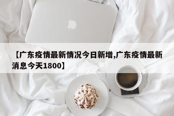 【广东疫情最新情况今日新增,广东疫情最新消息今天1800】
