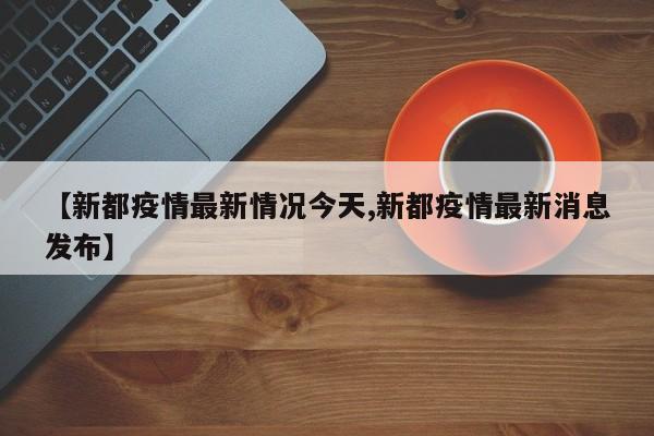 【新都疫情最新情况今天,新都疫情最新消息发布】