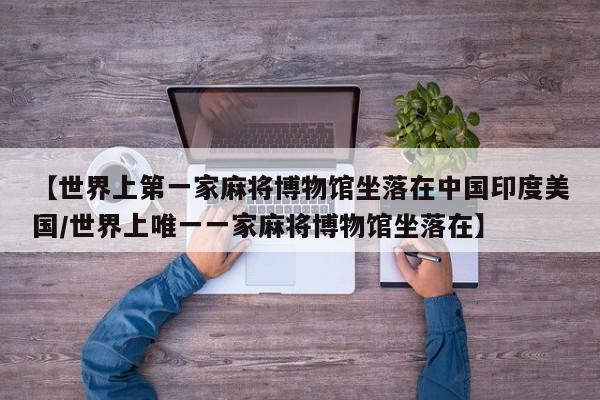 【世界上第一家麻将博物馆坐落在中国印度美国/世界上唯一一家麻将博物馆坐落在】