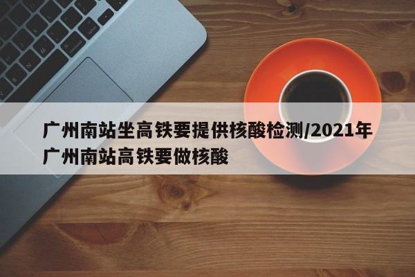 广州南站坐高铁要提供核酸检测/2021年广州南站高铁要做核酸