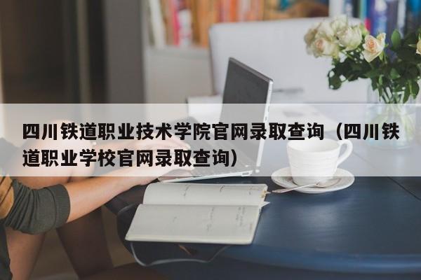 四川铁道职业技术学院官网录取查询（四川铁道职业学校官网录取查询）