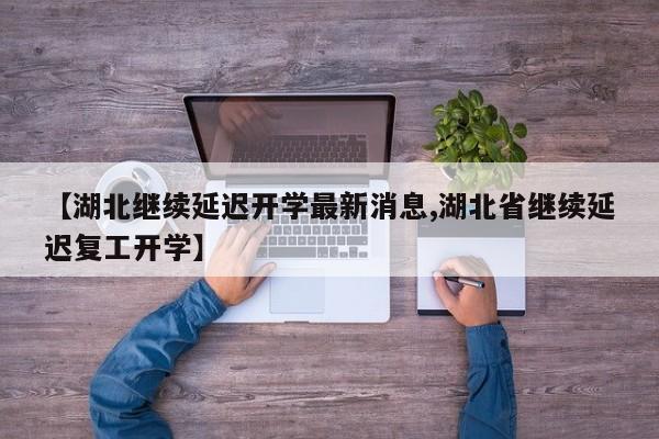 【湖北继续延迟开学最新消息,湖北省继续延迟复工开学】