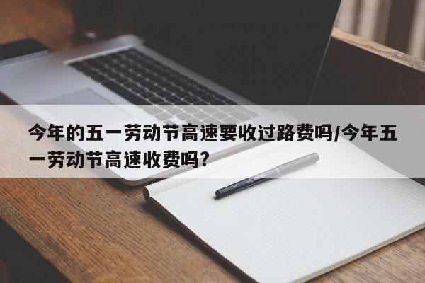 今年的五一劳动节高速要收过路费吗/今年五一劳动节高速收费吗?