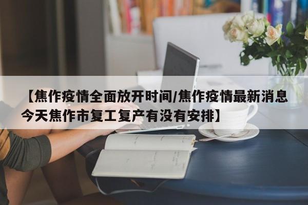 【焦作疫情全面放开时间/焦作疫情最新消息今天焦作市复工复产有没有安排】
