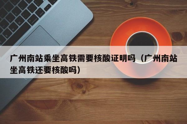 广州南站乘坐高铁需要核酸证明吗（广州南站坐高铁还要核酸吗）