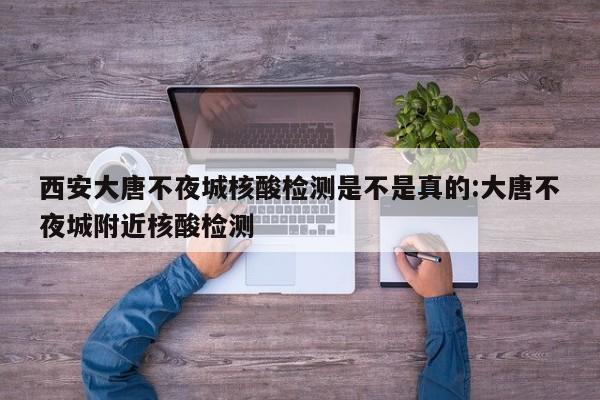 西安大唐不夜城核酸检测是不是真的:大唐不夜城附近核酸检测