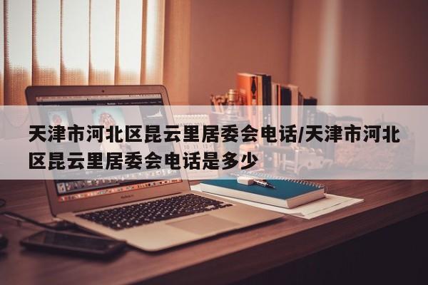天津市河北区昆云里居委会电话/天津市河北区昆云里居委会电话是多少