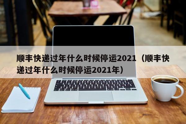 顺丰快递过年什么时候停运2021（顺丰快递过年什么时候停运2021年）