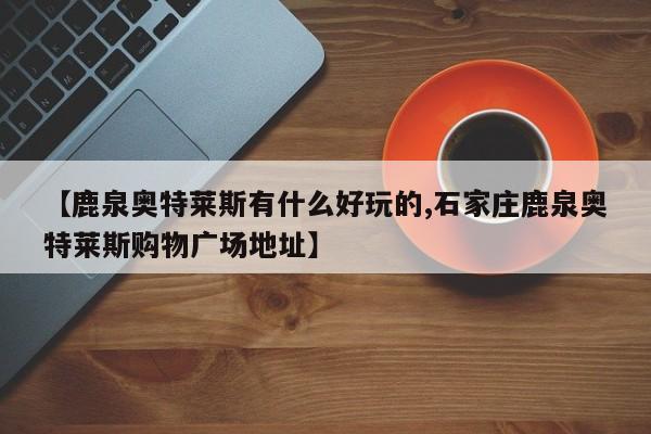 【鹿泉奥特莱斯有什么好玩的,石家庄鹿泉奥特莱斯购物广场地址】