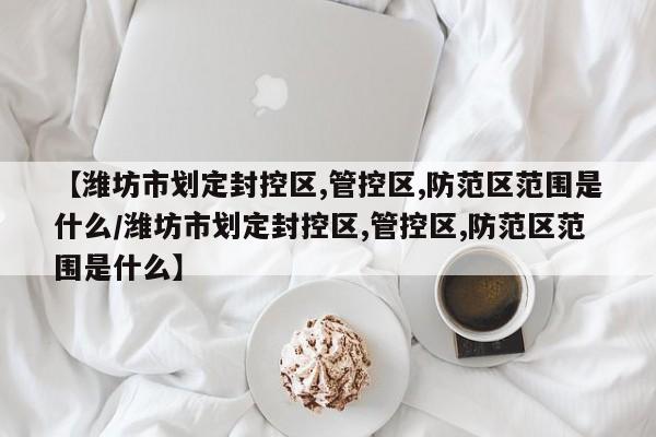 【潍坊市划定封控区,管控区,防范区范围是什么/潍坊市划定封控区,管控区,防范区范围是什么】