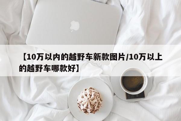 【10万以内的越野车新款图片/10万以上的越野车哪款好】