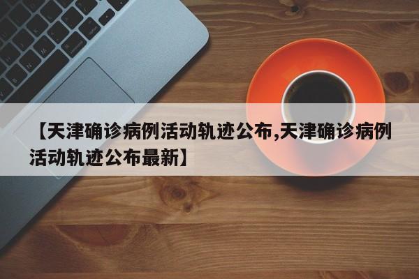 【天津确诊病例活动轨迹公布,天津确诊病例活动轨迹公布最新】