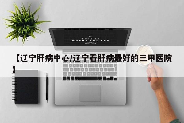 【辽宁肝病中心/辽宁看肝病最好的三甲医院】
