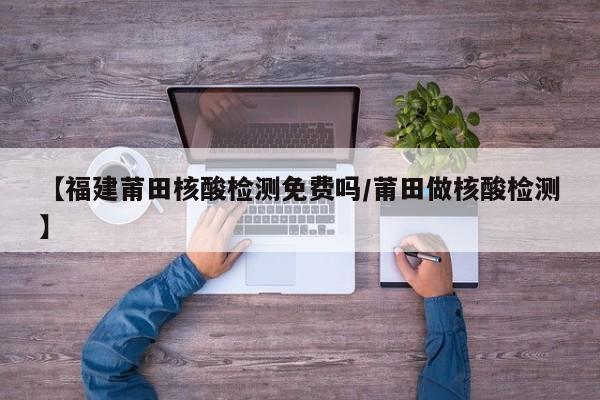 【福建莆田核酸检测免费吗/莆田做核酸检测】