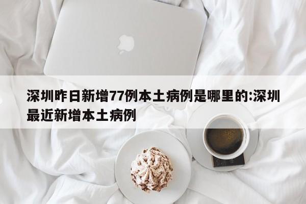 深圳昨日新增77例本土病例是哪里的:深圳最近新增本土病例