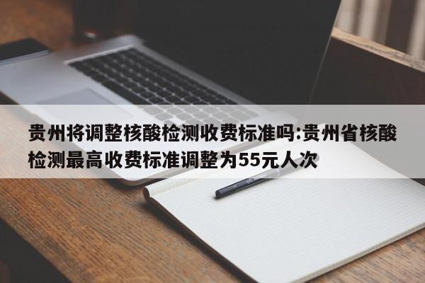 贵州将调整核酸检测收费标准吗:贵州省核酸检测最高收费标准调整为55元人次