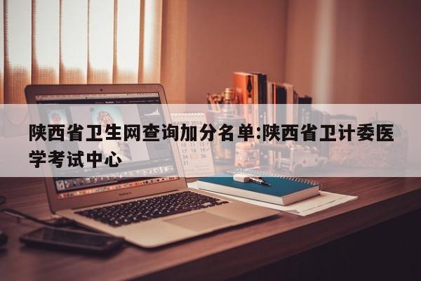 陕西省卫生网查询加分名单:陕西省卫计委医学考试中心