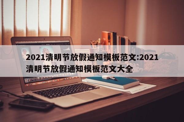 2021清明节放假通知模板范文:2021清明节放假通知模板范文大全
