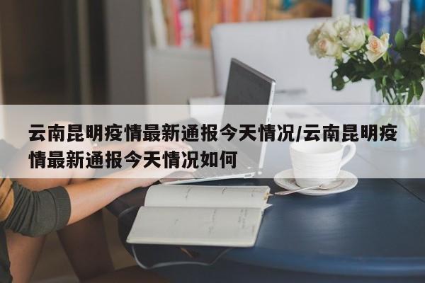 云南昆明疫情最新通报今天情况/云南昆明疫情最新通报今天情况如何