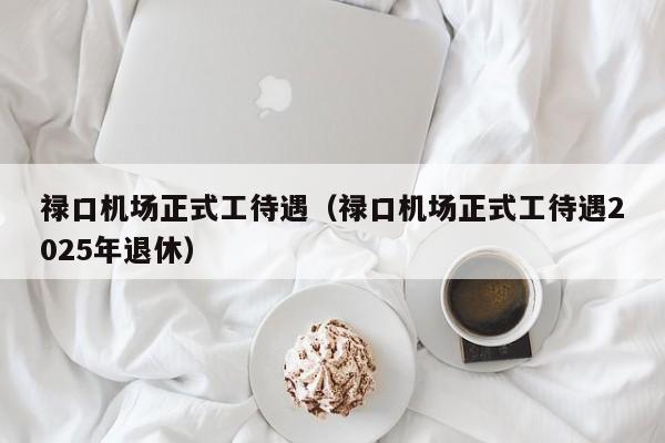 禄口机场正式工待遇（禄口机场正式工待遇2025年退休）