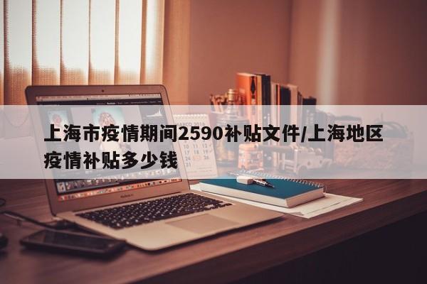 上海市疫情期间2590补贴文件/上海地区疫情补贴多少钱