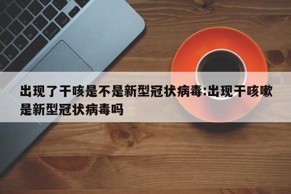 出现了干咳是不是新型冠状病毒:出现干咳嗽是新型冠状病毒吗