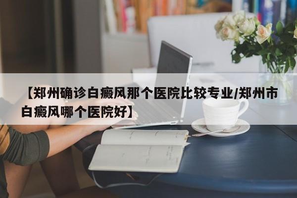 【郑州确诊白癜风那个医院比较专业/郑州市白癜风哪个医院好】